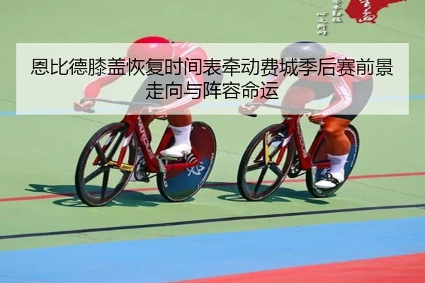 恩比德膝盖恢复时间表牵动费城季后赛前景走向与阵容命运
