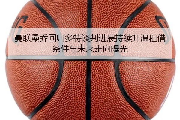 曼联桑乔回归多特谈判进展持续升温租借条件与未来走向曝光