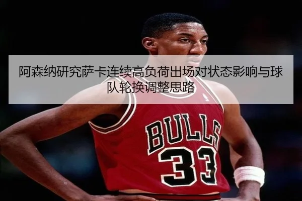 阿森纳研究萨卡连续高负荷出场对状态影响与球队轮换调整思路
